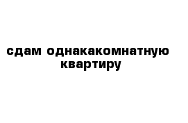  сдам однакакомнатную  квартиру